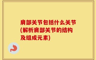 肩部关节包括什么关节(解析肩部关节的结构及组成元素)