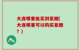 大连哪里能买到氨糖(大连哪里可以购买氨糖？)