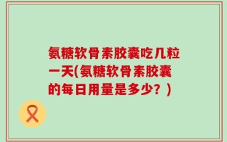 氨糖软骨素胶囊吃几粒一天(氨糖软骨素胶囊的每日用量是多少？)