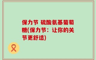 保力节 硫酸氨基葡萄糖(保力节：让你的关节更舒适)