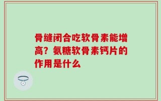 骨缝闭合吃软骨素能增高？氨糖软骨素钙片的作用是什么