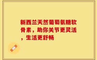 新西兰天然葡萄氨糖软骨素，助你关节更灵活，生活更舒畅