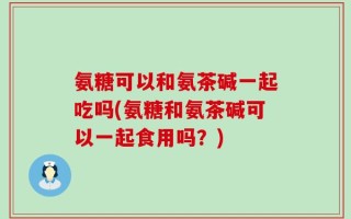 氨糖可以和氨茶碱一起吃吗(氨糖和氨茶碱可以一起食用吗？)