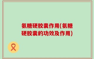 氨糖硬胶囊作用(氨糖硬胶囊的功效及作用)