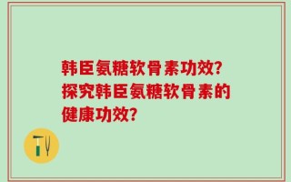 韩臣氨糖软骨素功效？探究韩臣氨糖软骨素的健康功效？
