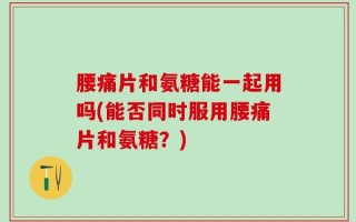 腰痛片和氨糖能一起用吗(能否同时服用腰痛片和氨糖？)