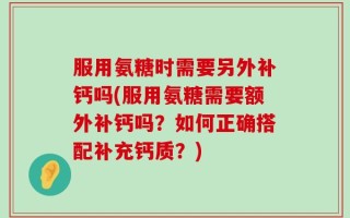 服用氨糖时需要另外补钙吗(服用氨糖需要额外补钙吗？如何正确搭配补充钙质？)
