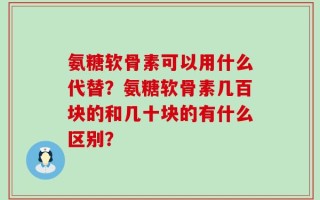 氨糖软骨素可以用什么代替？氨糖软骨素几百块的和几十块的有什么区别？