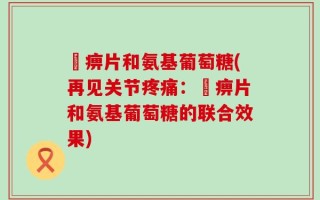 尪痹片和氨基葡萄糖(再见关节疼痛：尪痹片和氨基葡萄糖的联合效果)