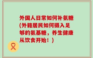 外国人日常如何补氨糖(外籍居民如何摄入足够的氨基糖，养生健康从饮食开始！)