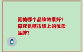 氨糖哪个品牌效果好？探究氨糖市场上的优质品牌？