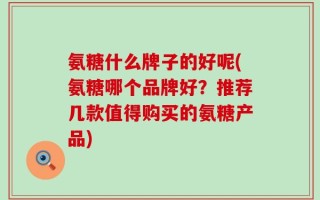 氨糖什么牌子的好呢(氨糖哪个品牌好？推荐几款值得购买的氨糖产品)