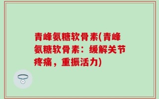 青峰氨糖软骨素(青峰氨糖软骨素：缓解关节疼痛，重振活力)