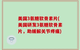 美国3氨糖软骨素片(美国研发3氨糖软骨素片，助缓解关节疼痛)