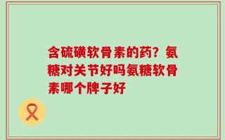 含硫磺软骨素的药？氨糖对关节好吗氨糖软骨素哪个牌子好