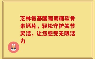 芝林氨基酸葡萄糖软骨素钙片，轻松守护关节灵活，让您感受无限活力