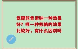 氨糖软骨素钠一种效果好？哪一种氨糖的效果比较好，有什么区别吗