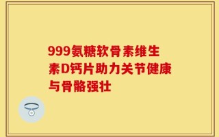 999氨糖软骨素维生素D钙片助力关节健康与骨骼强壮