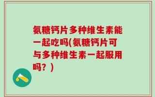 氨糖钙片多种维生素能一起吃吗(氨糖钙片可与多种维生素一起服用吗？)
