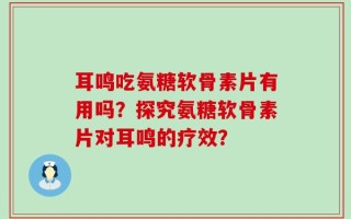 耳鸣吃氨糖软骨素片有用吗？探究氨糖软骨素片对耳鸣的疗效？
