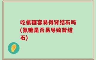 吃氨糖容易得肾结石吗(氨糖是否易导致肾结石)