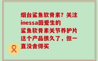 烟台鲨鱼软骨素？关注inessa茵爱生的鲨鱼软骨素关节养护片这个产品很久了，但一直没舍得买