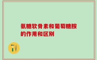 氨糖软骨素和葡萄糖胺的作用和区别