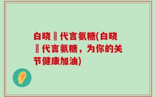 白晓玥代言氨糖(白晓玥代言氨糖，为你的关节健康加油)