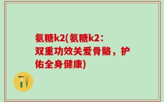 氨糖k2(氨糖k2：双重功效关爱骨骼，护佑全身健康)