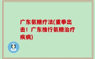 广东氨糖疗法(重拳出击！广东推行氨糖治疗疾病)