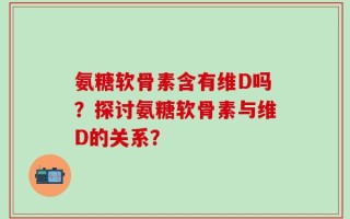 氨糖软骨素含有维D吗？探讨氨糖软骨素与维D的关系？