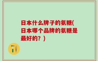 日本什么牌子的氨糖(日本哪个品牌的氨糖是最好的？)