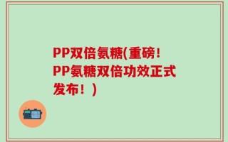 PP双倍氨糖(重磅！PP氨糖双倍功效正式发布！)