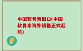中国软骨素出口(中国软骨素海外销售正式起航)