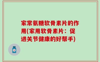 家常氨糖软骨素片的作用(家用软骨素片：促进关节健康的好帮手)