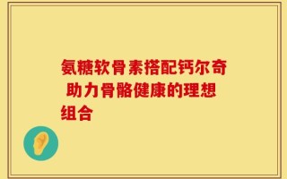 氨糖软骨素搭配钙尔奇 助力骨骼健康的理想组合