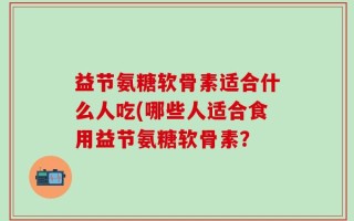益节氨糖软骨素适合什么人吃(哪些人适合食用益节氨糖软骨素？