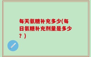 每天氨糖补充多少(每日氨糖补充剂量是多少？)