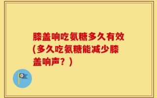 膝盖响吃氨糖多久有效(多久吃氨糖能减少膝盖响声？)