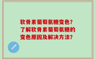 软骨素葡萄氨糖变色？了解软骨素葡萄氨糖的变色原因及解决方法？
