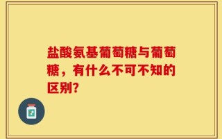 盐酸氨基葡萄糖与葡萄糖，有什么不可不知的区别？
