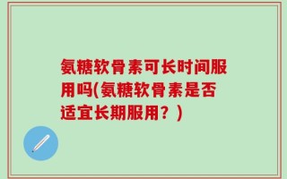 氨糖软骨素可长时间服用吗(氨糖软骨素是否适宜长期服用？)