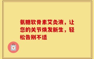 氨糖软骨素艾灸液，让您的关节焕发新生，轻松告别不适