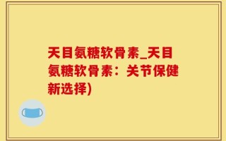 天目氨糖软骨素_天目氨糖软骨素：关节保健新选择)