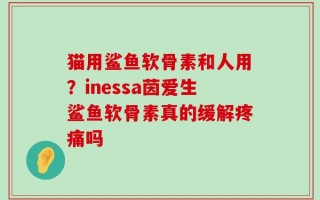 猫用鲨鱼软骨素和人用？inessa茵爱生鲨鱼软骨素真的缓解疼痛吗