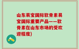 山东易宝国际软骨素易宝国际重要产品——软骨素在山东市场的受欢迎程度)