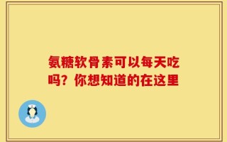 氨糖软骨素可以每天吃吗？你想知道的在这里
