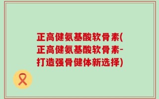 正高健氨基酸软骨素(正高健氨基酸软骨素-打造强骨健体新选择)