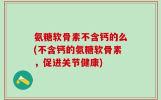 氨糖软骨素不含钙的么(不含钙的氨糖软骨素，促进关节健康)
