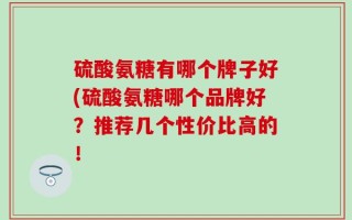 硫酸氨糖有哪个牌子好(硫酸氨糖哪个品牌好？推荐几个性价比高的！